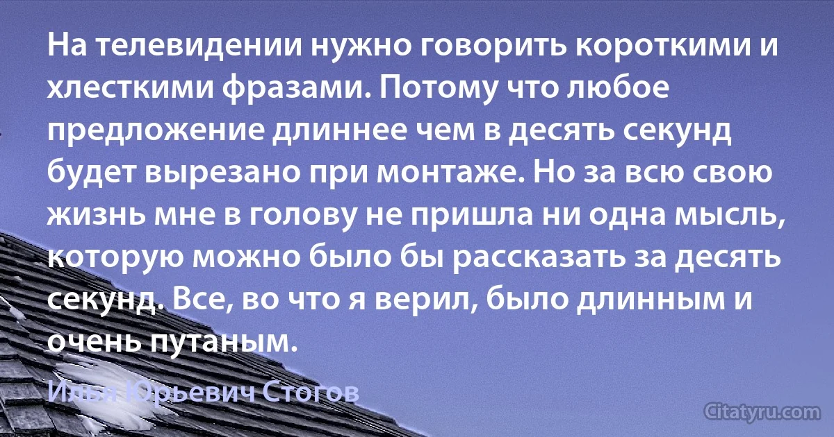 На телевидении нужно говорить короткими и хлесткими фразами. Потому что любое предложение длиннее чем в десять секунд будет вырезано при монтаже. Но за всю свою жизнь мне в голову не пришла ни одна мысль, которую можно было бы рассказать за десять секунд. Все, во что я верил, было длинным и очень путаным. (Илья Юрьевич Стогов)