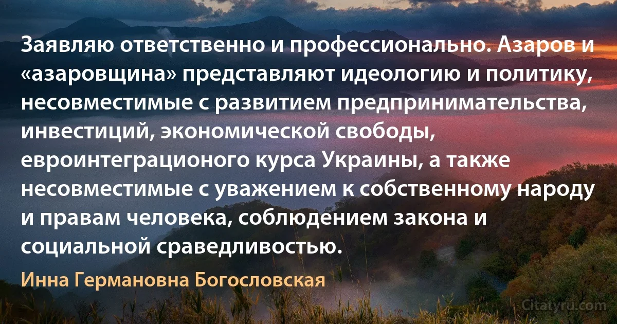 Заявляю ответственно и профессионально. Азаров и «азаровщина» представляют идеологию и политику, несовместимые с развитием предпринимательства, инвестиций, экономической свободы, евроинтеграционого курса Украины, а также несовместимые с уважением к собственному народу и правам человека, соблюдением закона и социальной сраведливостью. (Инна Германовна Богословская)