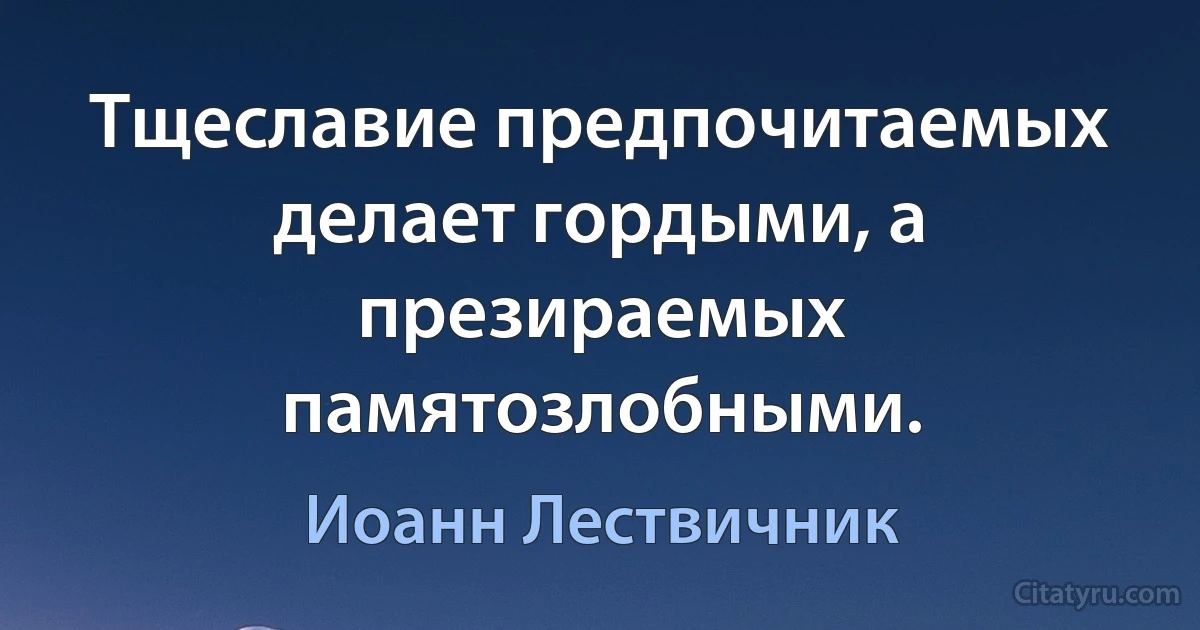 Тщеславие предпочитаемых делает гордыми, а презираемых памятозлобными. (Иоанн Лествичник)