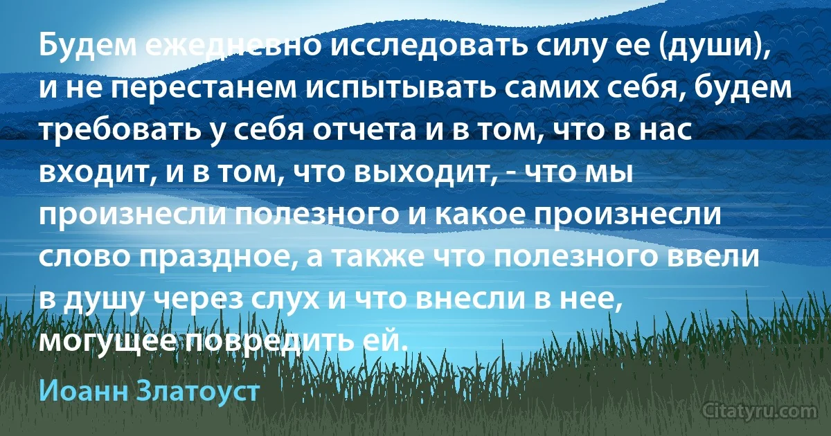 Будем ежедневно исследовать силу ее (души), и не перестанем испытывать самих себя, будем требовать у себя отчета и в том, что в нас входит, и в том, что выходит, - что мы произнесли полезного и какое произнесли слово праздное, а также что полезного ввели в душу через слух и что внесли в нее, могущее повредить ей. (Иоанн Златоуст)