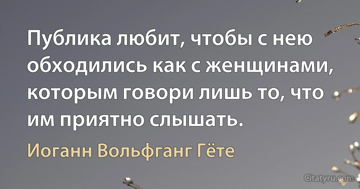 Публика любит, чтобы с нею обходились как с женщинами, которым говори лишь то, что им приятно слышать. (Иоганн Вольфганг Гёте)