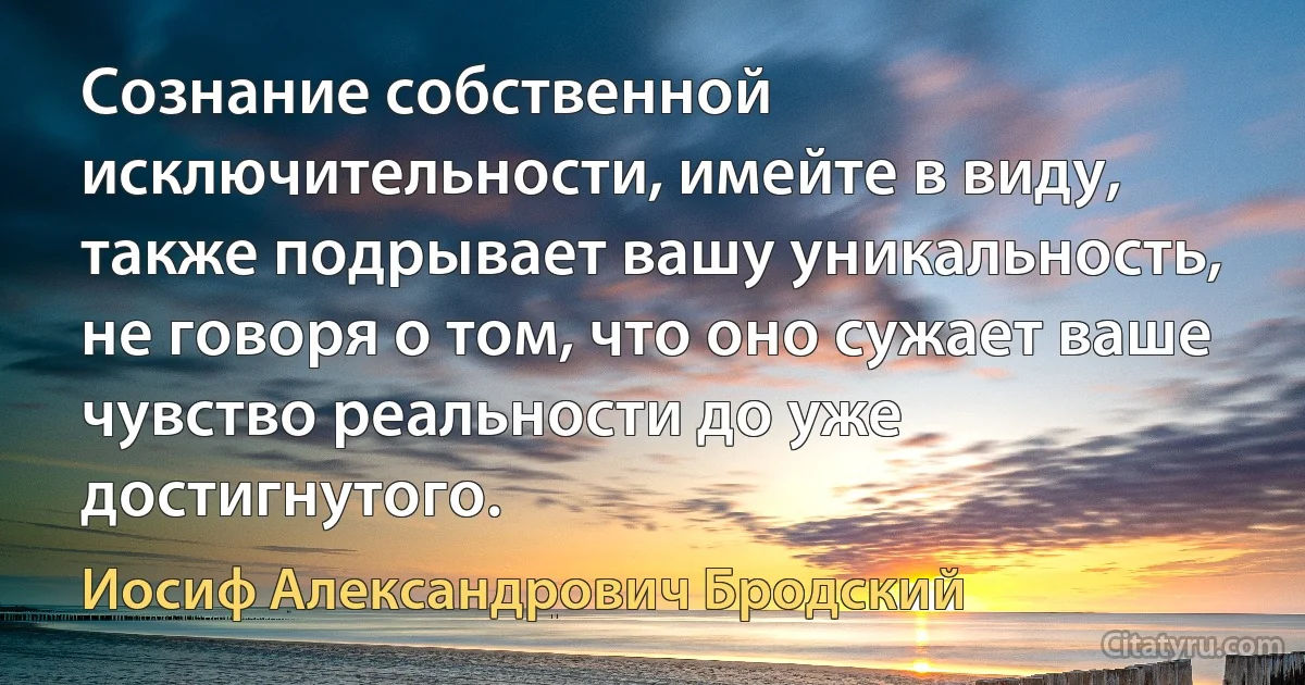 Сознание собственной исключительности, имейте в виду, также подрывает вашу уникальность, не говоря о том, что оно сужает ваше чувство реальности до уже достигнутого. (Иосиф Александрович Бродский)