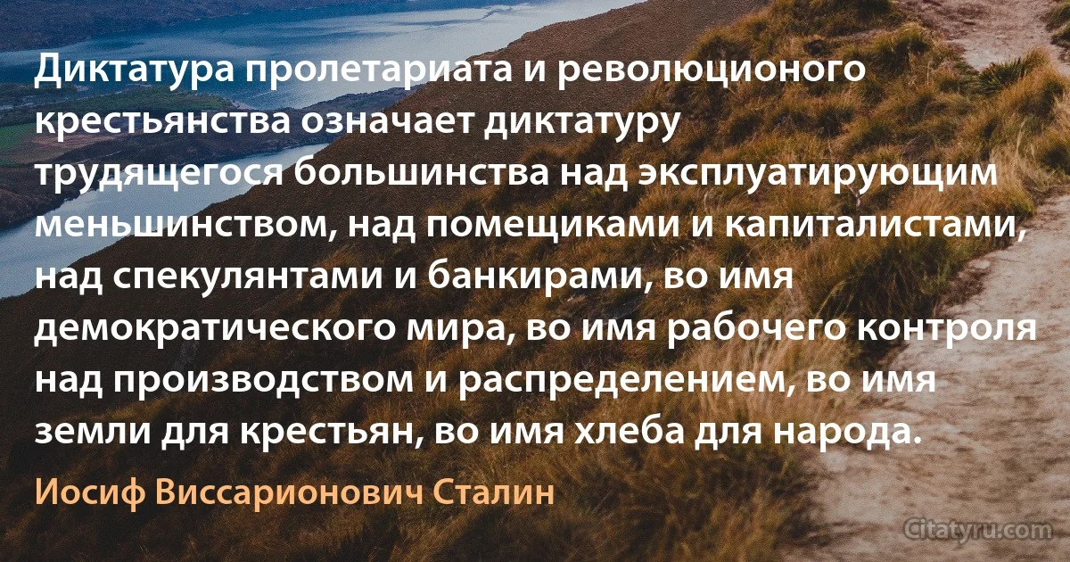 Диктатура пролетариата и революционого крестьянства означает диктатуру
трудящегося большинства над эксплуатирующим меньшинством, над помещиками и капиталистами, над спекулянтами и банкирами, во имя демократического мира, во имя рабочего контроля над производством и распределением, во имя земли для крестьян, во имя хлеба для народа. (Иосиф Виссарионович Сталин)