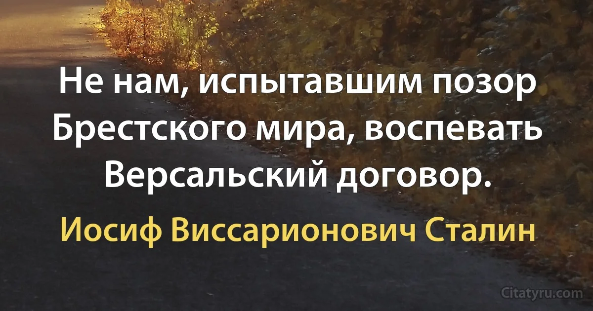 Не нам, испытавшим позор Брестского мира, воспевать Версальский договор. (Иосиф Виссарионович Сталин)