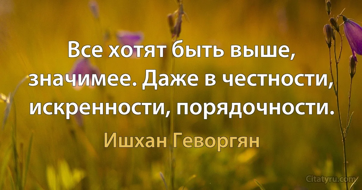 Все хотят быть выше, значимее. Даже в честности, искренности, порядочности. (Ишхан Геворгян)