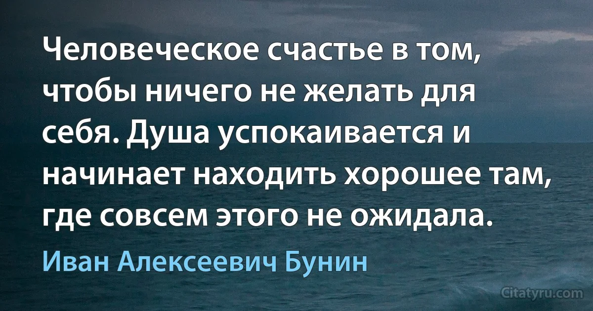 Человеческое счастье в том, чтобы ничего не желать для себя. Душа успокаивается и начинает находить хорошее там, где совсем этого не ожидала. (Иван Алексеевич Бунин)