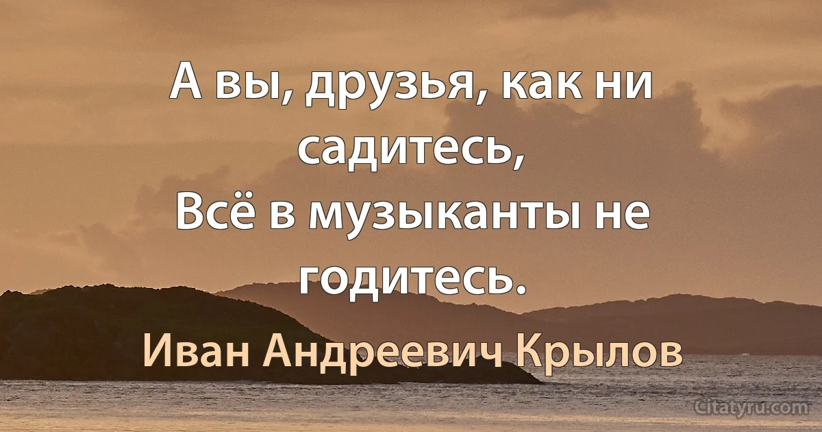 А вы, друзья, как ни садитесь,
Всё в музыканты не годитесь. (Иван Андреевич Крылов)