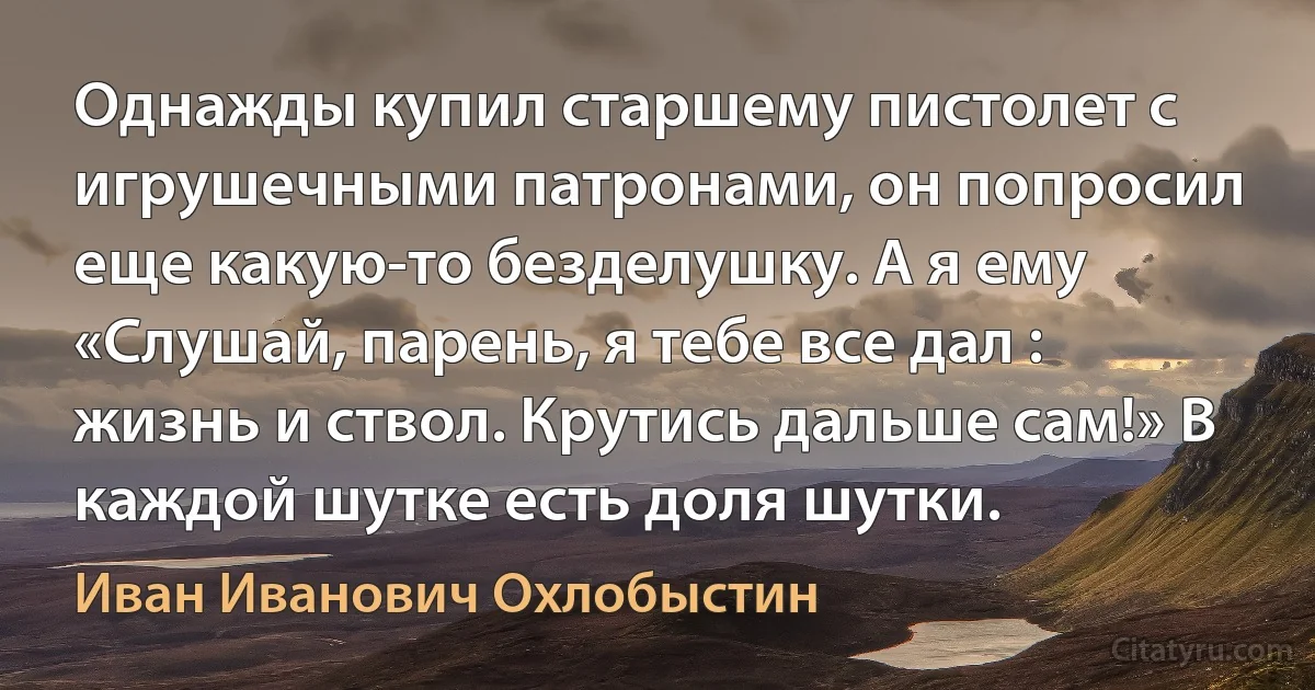 Однажды купил старшему пистолет с игрушечными патронами, он попросил еще какую-то безделушку. А я ему «Слушай, парень, я тебе все дал : жизнь и ствол. Крутись дальше сам!» В каждой шутке есть доля шутки. (Иван Иванович Охлобыстин)