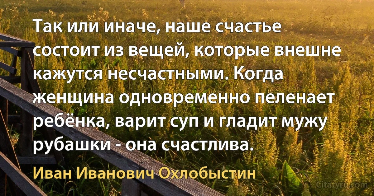 Так или иначе, наше счастье состоит из вещей, которые внешне кажутся несчастными. Когда женщина одновременно пеленает ребёнка, варит суп и гладит мужу рубашки - она счастлива. (Иван Иванович Охлобыстин)