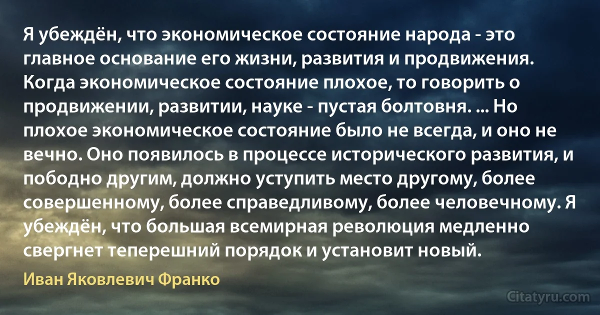 Я убеждён, что экономическое состояние народа - это главное основание его жизни, развития и продвижения. Когда экономическое состояние плохое, то говорить о продвижении, развитии, науке - пустая болтовня. ... Но плохое экономическое состояние было не всегда, и оно не вечно. Оно появилось в процессе исторического развития, и пободно другим, должно уступить место другому, более совершенному, более справедливому, более человечному. Я убеждён, что большая всемирная революция медленно свергнет теперешний порядок и установит новый. (Иван Яковлевич Франко)