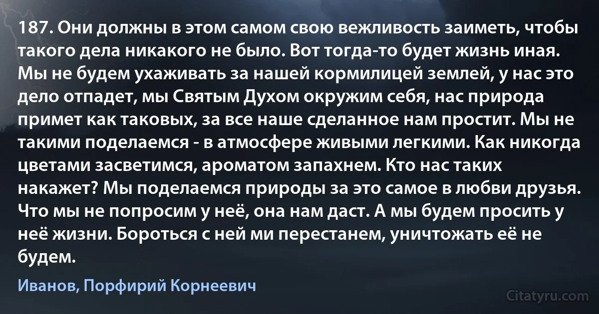 187. Они должны в этом самом свою вежливость заиметь, чтобы такого дела никакого не было. Вот тогда-то будет жизнь иная. Мы не будем ухаживать за нашей кормилицей землей, у нас это дело отпадет, мы Святым Духом окружим себя, нас природа примет как таковых, за все наше сделанное нам простит. Мы не такими поделаемся - в атмосфере живыми легкими. Как никогда цветами засветимся, ароматом запахнем. Кто нас таких накажет? Мы поделаемся природы за это самое в любви друзья. Что мы не попросим у неё, она нам даст. А мы будем просить у неё жизни. Бороться с ней ми перестанем, уничтожать её не будем. (Иванов, Порфирий Корнеевич)