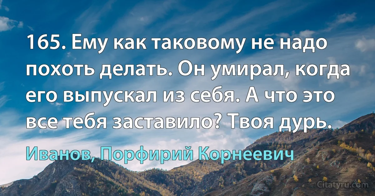 165. Ему как таковому не надо похоть делать. Он умирал, когда его выпускал из себя. А что это все тебя заставило? Твоя дурь. (Иванов, Порфирий Корнеевич)