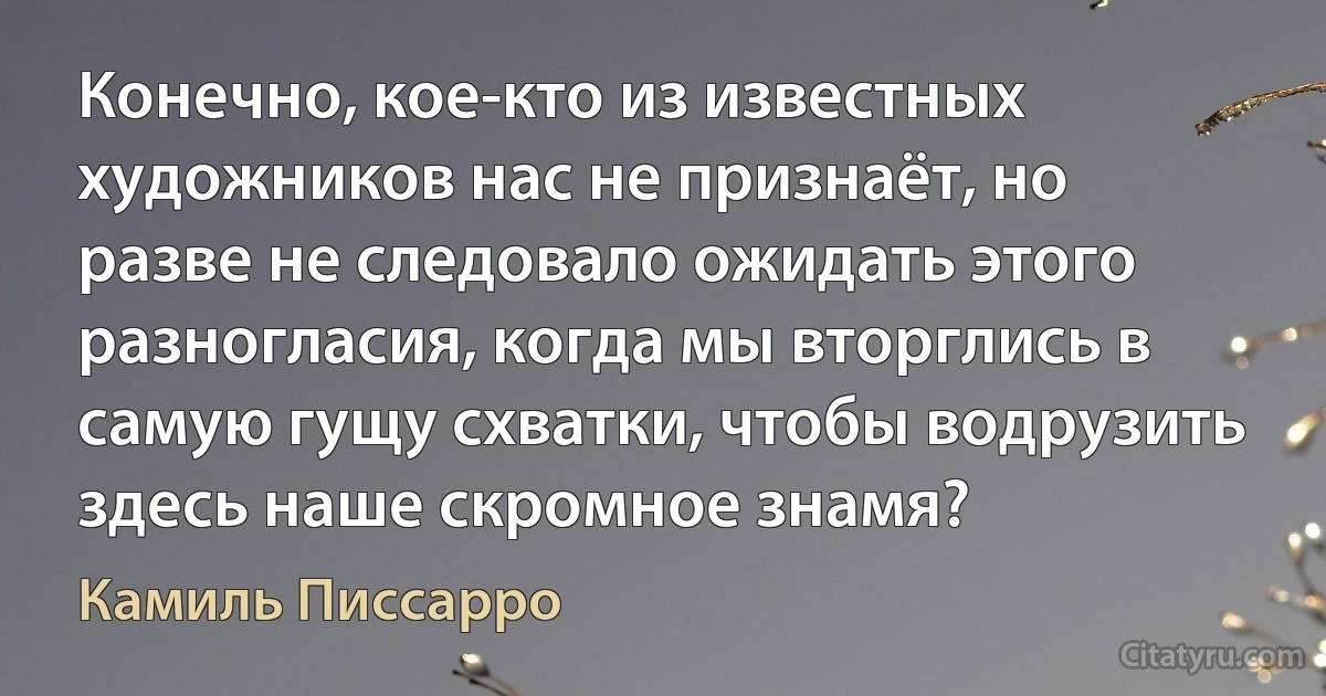 Конечно, кое-кто из известных художников нас не признаёт, но разве не следовало ожидать этого разногласия, когда мы вторглись в самую гущу схватки, чтобы водрузить здесь наше скромное знамя? (Камиль Писсарро)