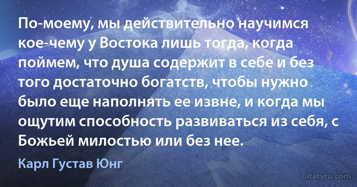 По-моему, мы действительно научимся кое-чему у Востока лишь тогда, когда поймем, что душа содержит в себе и без того достаточно богатств, чтобы нужно было еще наполнять ее извне, и когда мы ощутим способность развиваться из себя, с Божьей милостью или без нее. (Карл Густав Юнг)