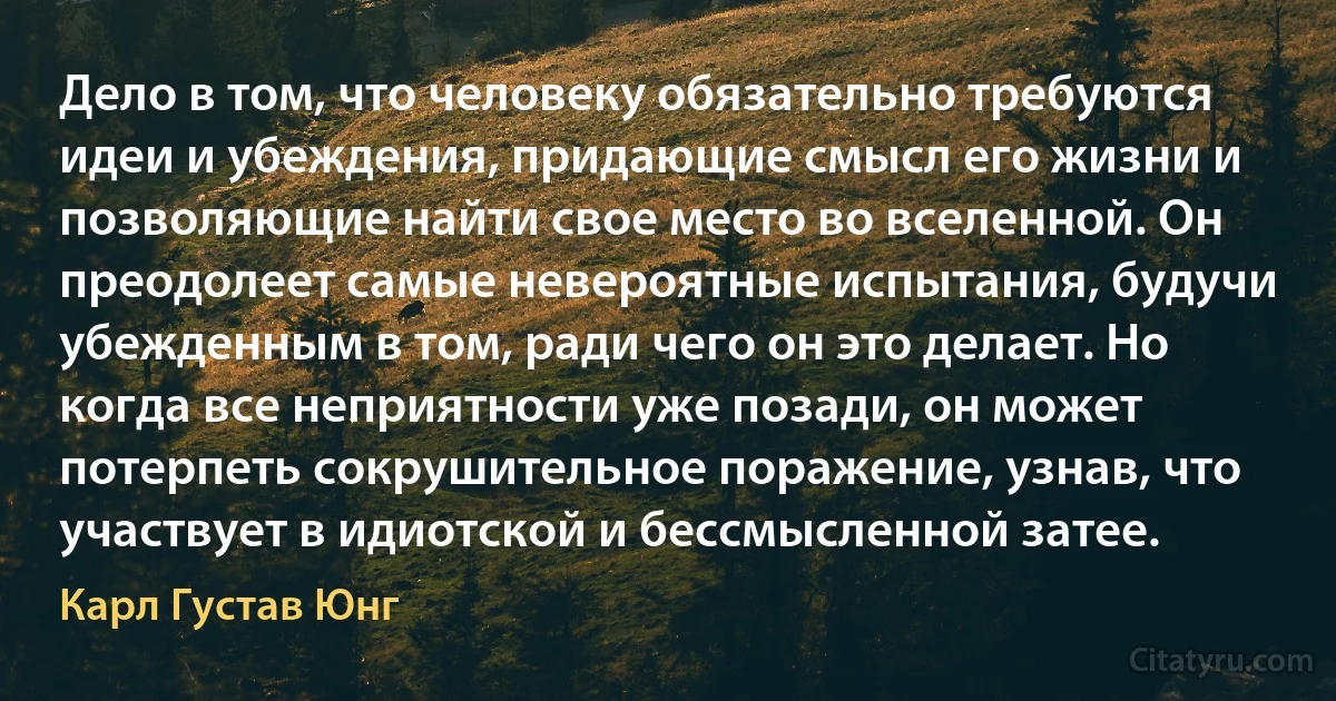 Дело в том, что человеку обязательно требуются идеи и убеждения, придающие смысл его жизни и позволяющие найти свое место во вселенной. Он преодолеет самые невероятные испытания, будучи убежденным в том, ради чего он это делает. Но когда все неприятности уже позади, он может потерпеть сокрушительное поражение, узнав, что участвует в идиотской и бессмысленной затее. (Карл Густав Юнг)