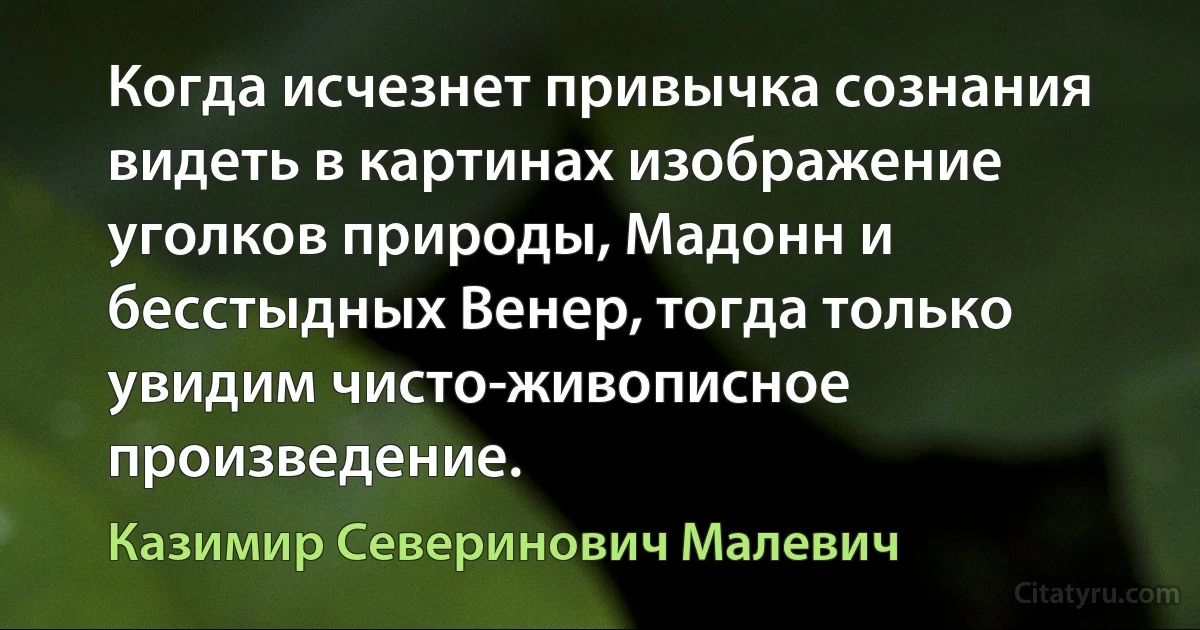 Когда исчезнет привычка сознания видеть в картинах изображение уголков природы, Мадонн и бесстыдных Венер, тогда только увидим чисто-живописное произведение. (Казимир Северинович Малевич)