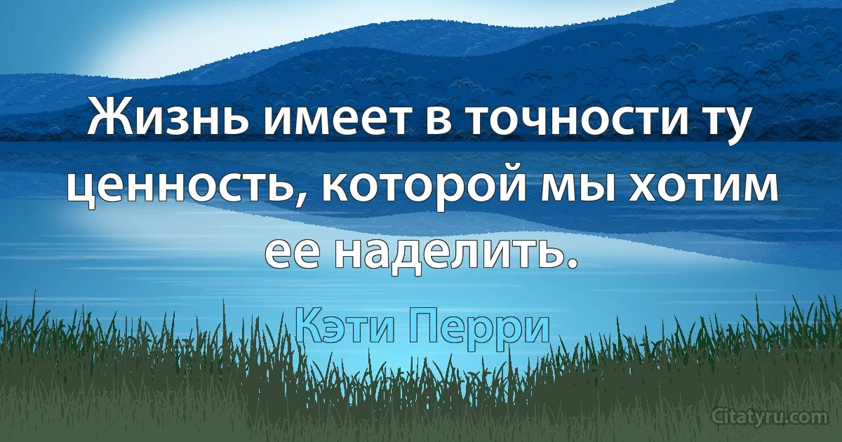 Жизнь имеет в точности ту ценность, которой мы хотим ее наделить. (Кэти Перри)