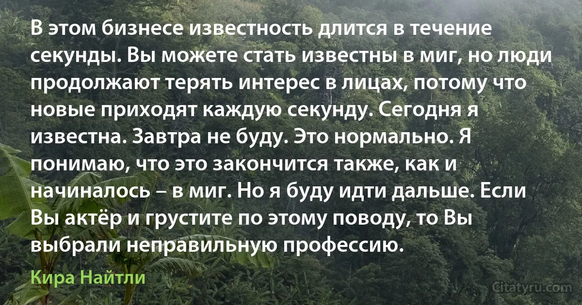 В этом бизнесе известность длится в течение секунды. Вы можете стать известны в миг, но люди продолжают терять интерес в лицах, потому что новые приходят каждую секунду. Сегодня я известна. Завтра не буду. Это нормально. Я понимаю, что это закончится также, как и начиналось – в миг. Но я буду идти дальше. Если Вы актёр и грустите по этому поводу, то Вы выбрали неправильную профессию. (Кира Найтли)