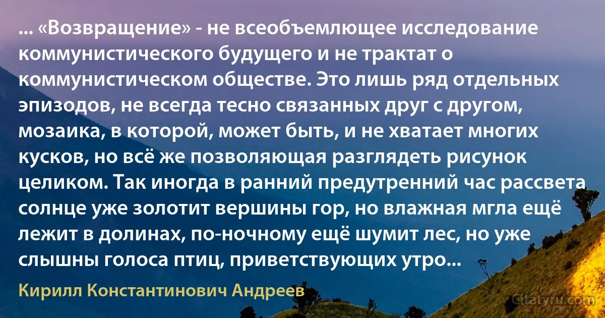 ... «Возвращение» - не всеобъемлющее исследование коммунистического будущего и не трактат о коммунистическом обществе. Это лишь ряд отдельных эпизодов, не всегда тесно связанных друг с другом, мозаика, в которой, может быть, и не хватает многих кусков, но всё же позволяющая разглядеть рисунок целиком. Так иногда в ранний предутренний час рассвета солнце уже золотит вершины гор, но влажная мгла ещё лежит в долинах, по-ночному ещё шумит лес, но уже слышны голоса птиц, приветствующих утро... (Кирилл Константинович Андреев)