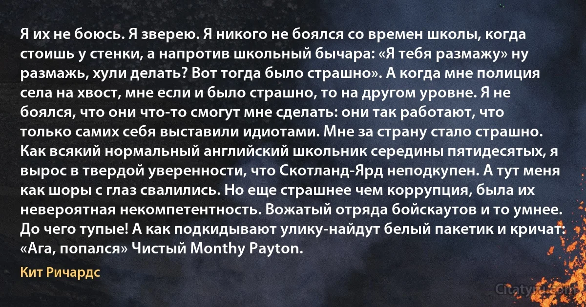 Я их не боюсь. Я зверею. Я никого не боялся со времен школы, когда стоишь у стенки, а напротив школьный бычара: «Я тебя размажу» ну размажь, хули делать? Вот тогда было страшно». А когда мне полиция села на хвост, мне если и было страшно, то на другом уровне. Я не боялся, что они что-то смогут мне сделать: они так работают, что только самих себя выставили идиотами. Мне за страну стало страшно.
Как всякий нормальный английский школьник середины пятидесятых, я вырос в твердой уверенности, что Скотланд-Ярд неподкупен. А тут меня как шоры с глаз свалились. Но еще страшнее чем коррупция, была их невероятная некомпетентность. Вожатый отряда бойскаутов и то умнее. До чего тупые! А как подкидывают улику-найдут белый пакетик и кричат: «Ага, попался» Чистый Monthy Payton. (Кит Ричардс)