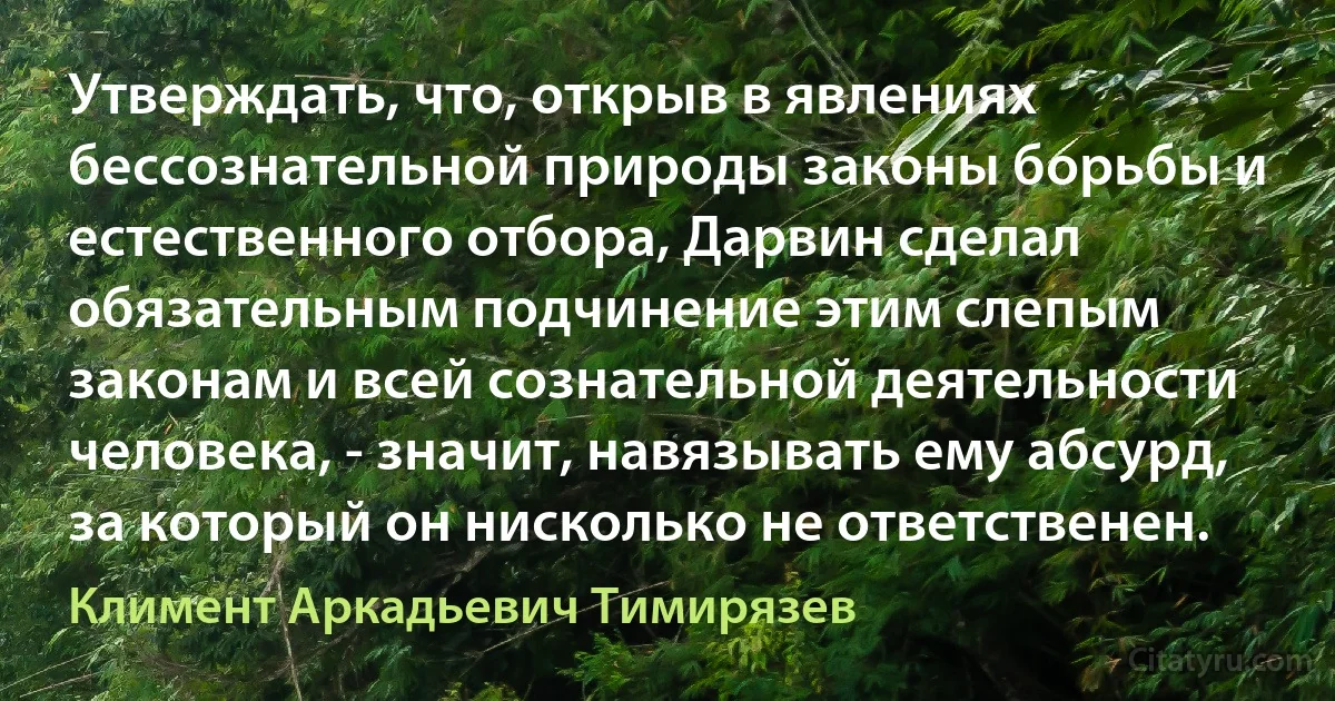 Утверждать, что, открыв в явлениях бессознательной природы законы борьбы и естественного отбора, Дарвин сделал обязательным подчинение этим слепым законам и всей сознательной деятельности человека, - значит, навязывать ему абсурд, за который он нисколько не ответственен. (Климент Аркадьевич Тимирязев)