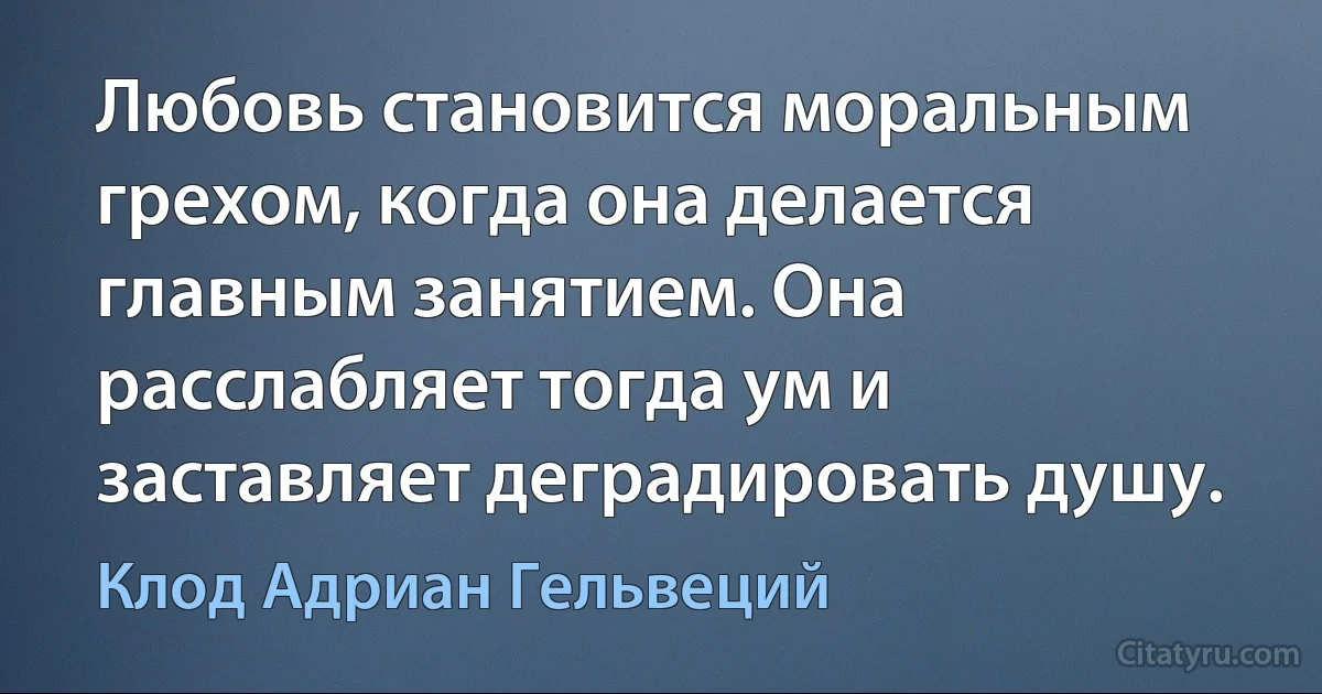 Любовь становится моральным грехом, когда она делается главным занятием. Она расслабляет тогда ум и заставляет деградировать душу. (Клод Адриан Гельвеций)