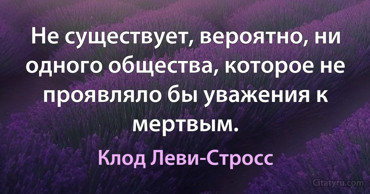 Не существует, вероятно, ни одного общества, которое не проявляло бы уважения к мертвым. (Клод Леви-Стросс)