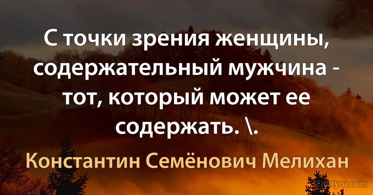 С точки зрения женщины, содержательный мужчина - тот, который может ее содержать. \. (Константин Семёнович Мелихан)