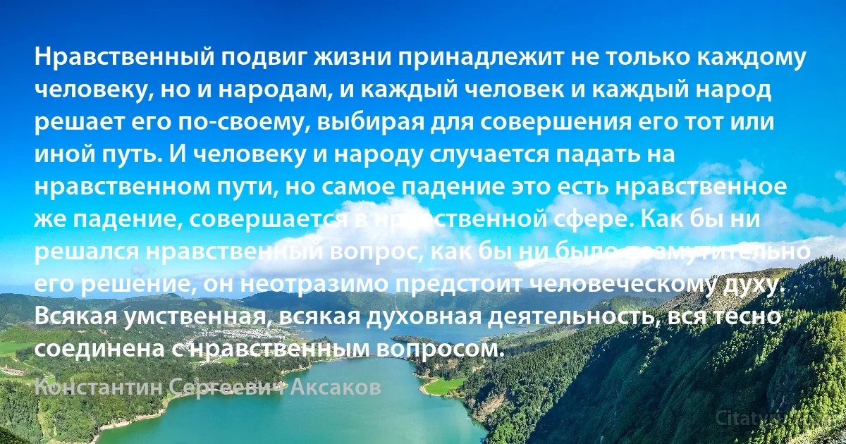 Нравственный подвиг жизни принадлежит не только каждому человеку, но и народам, и каждый человек и каждый народ решает его по-своему, выбирая для совершения его тот или иной путь. И человеку и народу случается падать на нравственном пути, но самое падение это есть нравственное же падение, совершается в нравственной сфере. Как бы ни решался нравственный вопрос, как бы ни было возмутительно его решение, он неотразимо предстоит человеческому духу. Всякая умственная, всякая духовная деятельность, вся тесно соединена с нравственным вопросом. (Константин Сергеевич Аксаков)