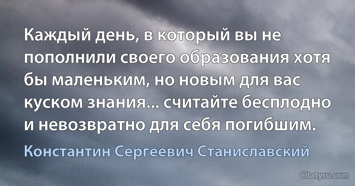 Каждый день, в который вы не пополнили своего образования хотя бы маленьким, но новым для вас куском знания... считайте бесплодно и невозвратно для себя погибшим. (Константин Сергеевич Станиславский)