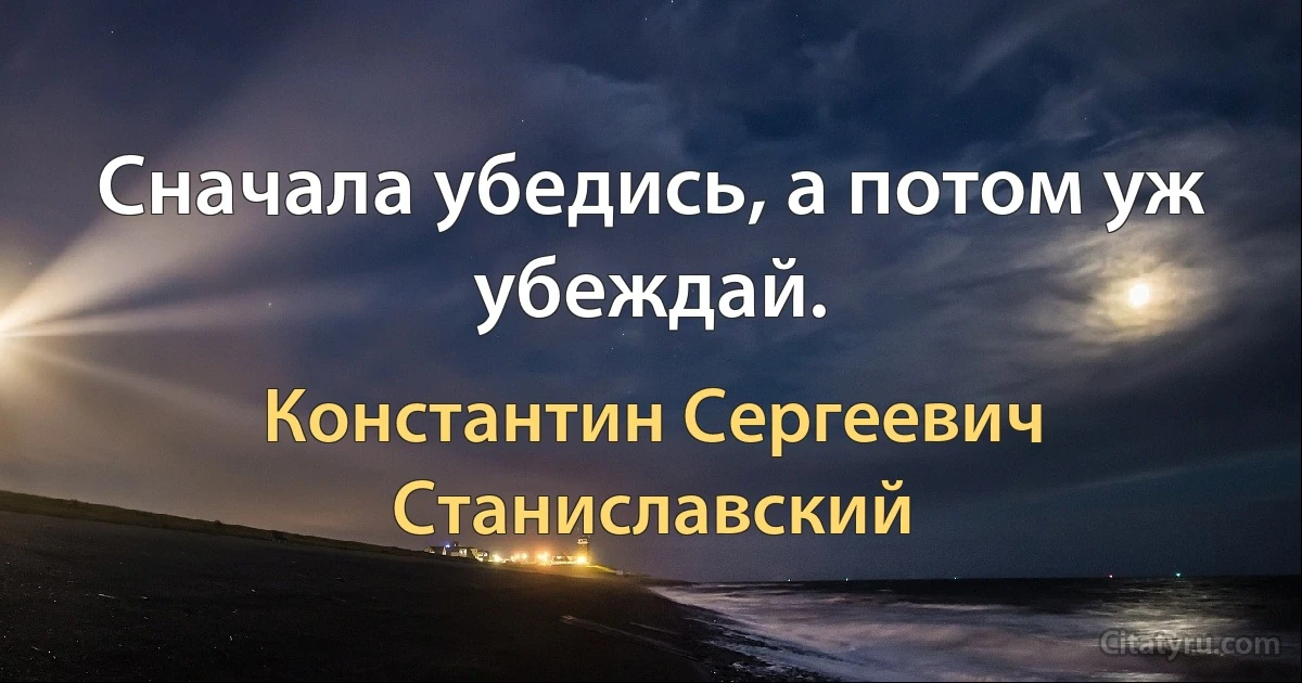 Сначала убедись, а потом уж убеждай. (Константин Сергеевич Станиславский)