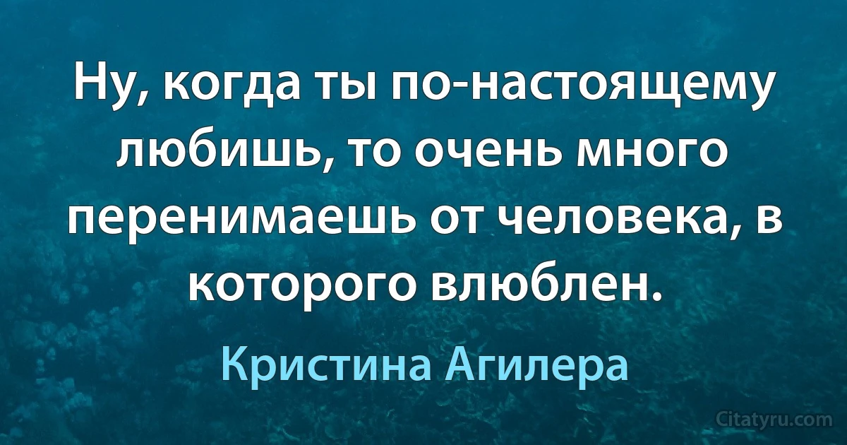 Ну, когда ты по-настоящему любишь, то очень много перенимаешь от человека, в которого влюблен. (Кристина Агилера)