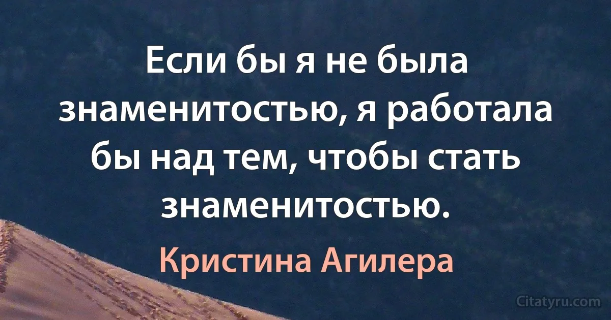 Если бы я не была знаменитостью, я работала бы над тем, чтобы стать знаменитостью. (Кристина Агилера)