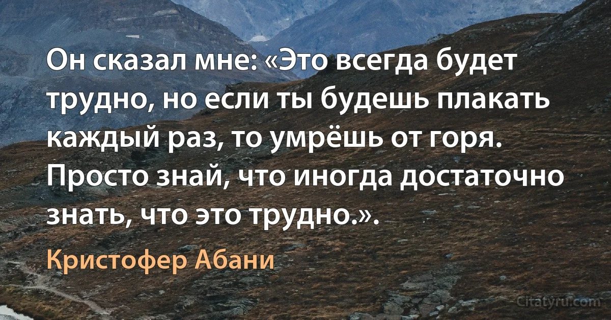 Он сказал мне: «Это всегда будет трудно, но если ты будешь плакать каждый раз, то умрёшь от горя. Просто знай, что иногда достаточно знать, что это трудно.». (Кристофер Абани)