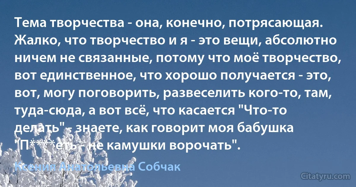 Тема творчества - она, конечно, потрясающая. Жалко, что творчество и я - это вещи, абсолютно ничем не связанные, потому что моё творчество, вот единственное, что хорошо получается - это, вот, могу поговорить, развеселить кого-то, там, туда-сюда, а вот всё, что касается "Что-то делать" - знаете, как говорит моя бабушка "П****еть - не камушки ворочать". (Ксения Анатольевна Собчак)