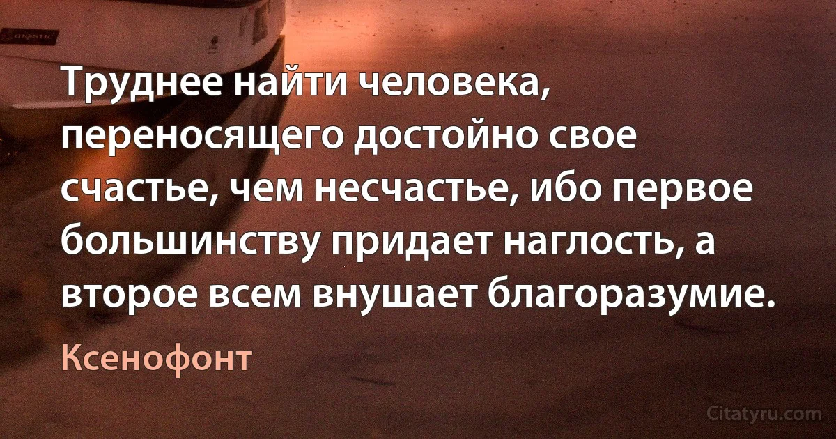 Труднее найти человека, переносящего достойно свое счастье, чем несчастье, ибо первое большинству придает наглость, а второе всем внушает благоразумие. (Ксенофонт)