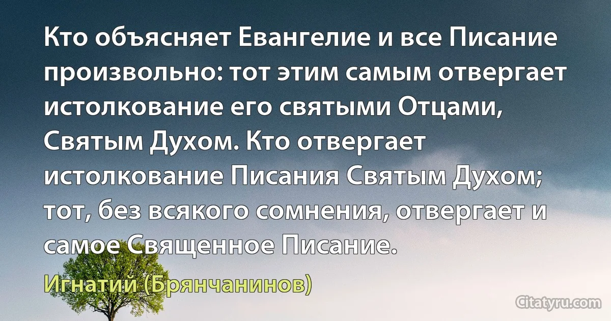 Кто объясняет Евангелие и все Писание произвольно: тот этим самым отвергает истолкование его святыми Отцами, Святым Духом. Кто отвергает истолкование Писания Святым Духом; тот, без всякого сомнения, отвергает и самое Священное Писание. (Игнатий (Брянчанинов))