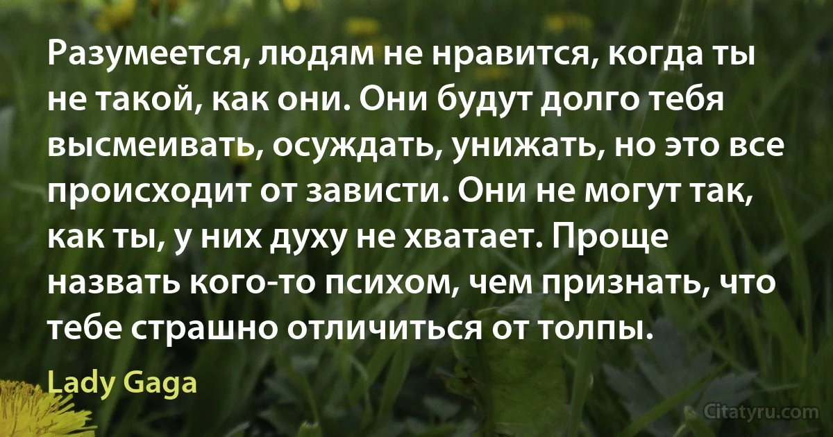 Разумеется, людям не нравится, когда ты не такой, как они. Они будут долго тебя высмеивать, осуждать, унижать, но это все происходит от зависти. Они не могут так, как ты, у них духу не хватает. Проще назвать кого-то психом, чем признать, что тебе страшно отличиться от толпы. (Lady Gaga)