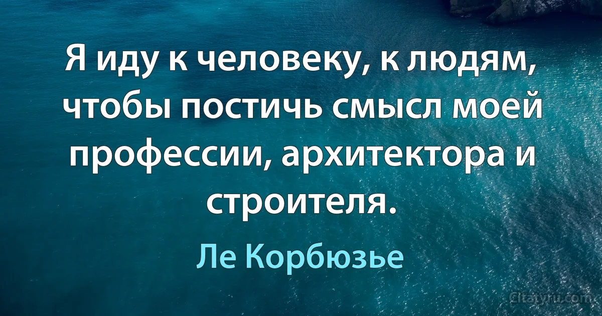 Я иду к человеку, к людям, чтобы постичь смысл моей профессии, архитектора и строителя. (Ле Корбюзье)