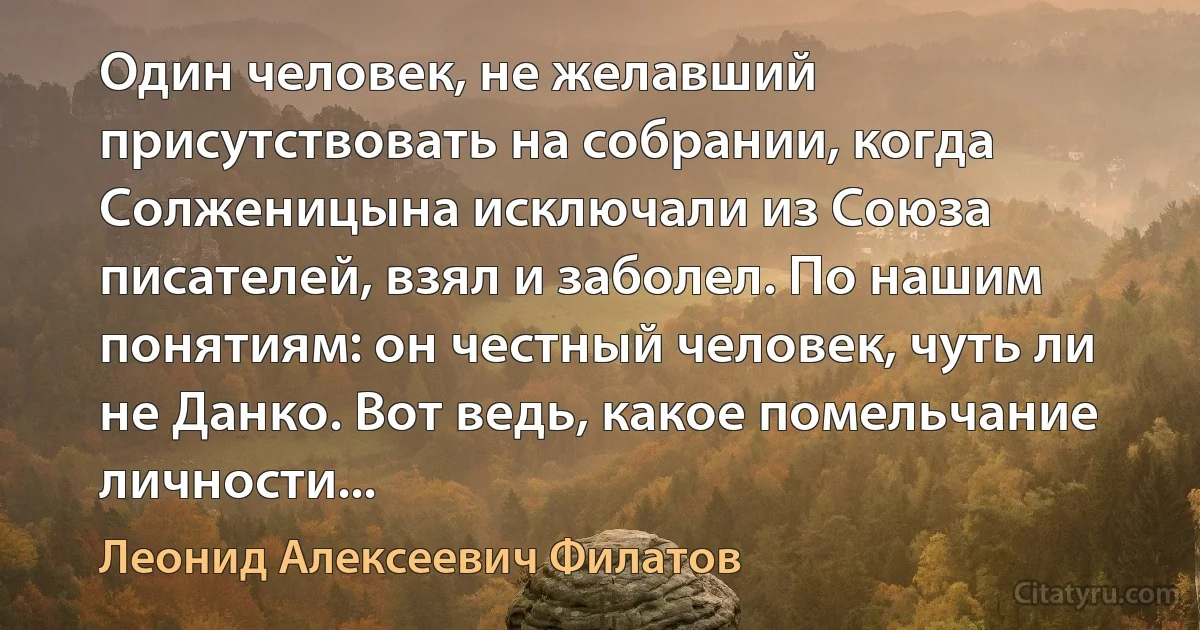 Один человек, не желавший присутствовать на собрании, когда Солженицына исключали из Союза писателей, взял и заболел. По нашим понятиям: он честный человек, чуть ли не Данко. Вот ведь, какое помельчание личности... (Леонид Алексеевич Филатов)