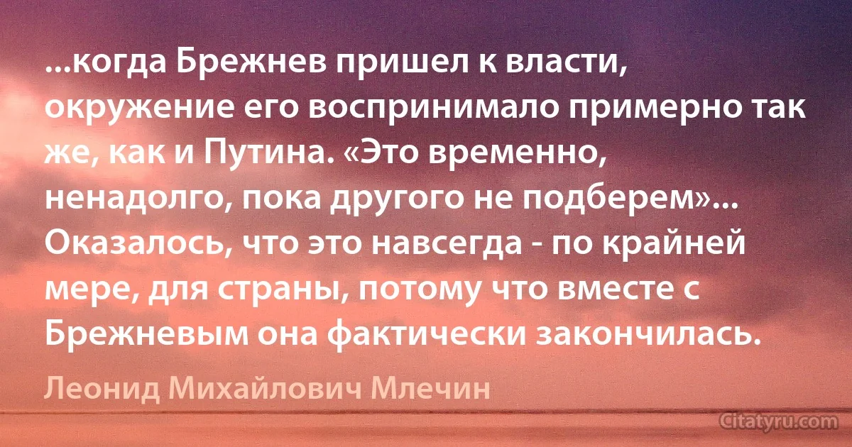 ...когда Брежнев пришел к власти, окружение его воспринимало примерно так же, как и Путина. «Это временно, ненадолго, пока другого не подберем»... Оказалось, что это навсегда - по крайней мере, для страны, потому что вместе с Брежневым она фактически закончилась. (Леонид Михайлович Млечин)