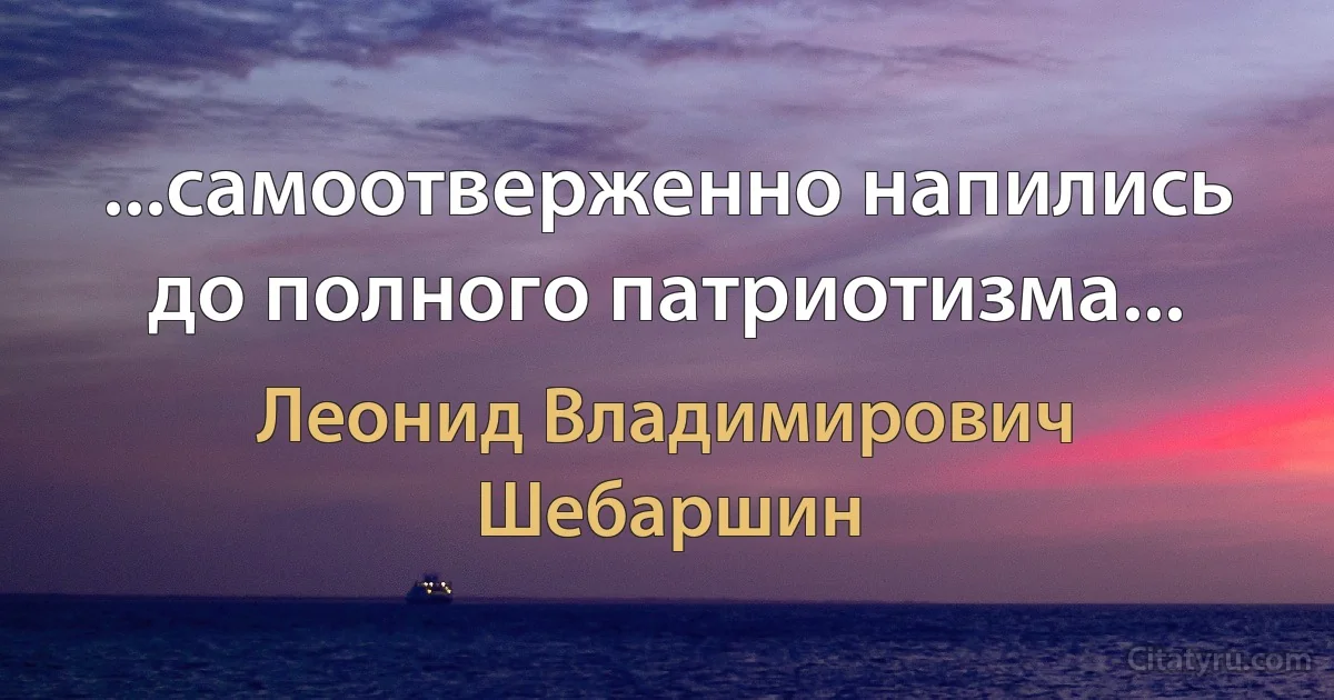 ...самоотверженно напились до полного патриотизма... (Леонид Владимирович Шебаршин)