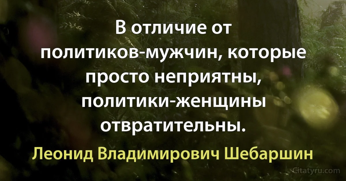 В отличие от политиков-мужчин, которые просто неприятны, политики-женщины отвратительны. (Леонид Владимирович Шебаршин)