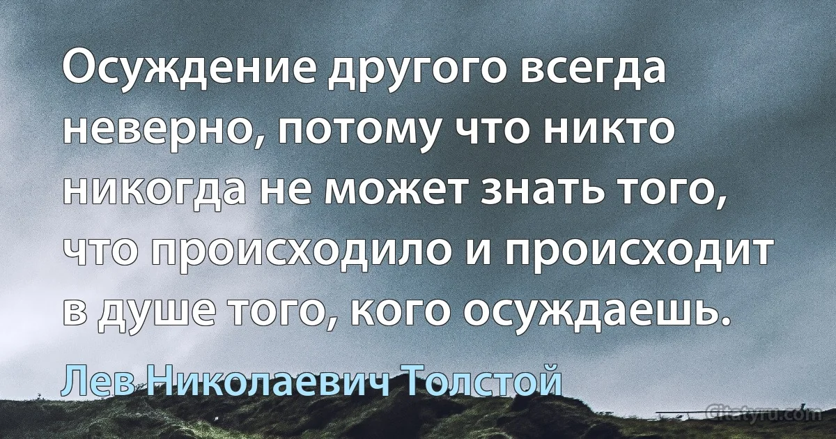 Осуждение другого всегда неверно, потому что никто никогда не может знать того, что происходило и происходит в душе того, кого осуждаешь. (Лев Николаевич Толстой)