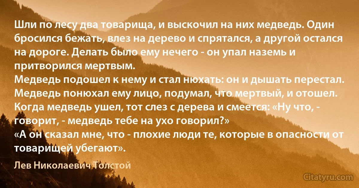 Шли по лесу два товарища, и выскочил на них медведь. Один бросился бежать, влез на дерево и спрятался, а другой остался на дороге. Делать было ему нечего - он упал наземь и притворился мертвым.
Медведь подошел к нему и стал нюхать: он и дышать перестал.
Медведь понюхал ему лицо, подумал, что мертвый, и отошел.
Когда медведь ушел, тот слез с дерева и смеется: «Ну что, - говорит, - медведь тебе на ухо говорил?»
«А он сказал мне, что - плохие люди те, которые в опасности от товарищей убегают». (Лев Николаевич Толстой)