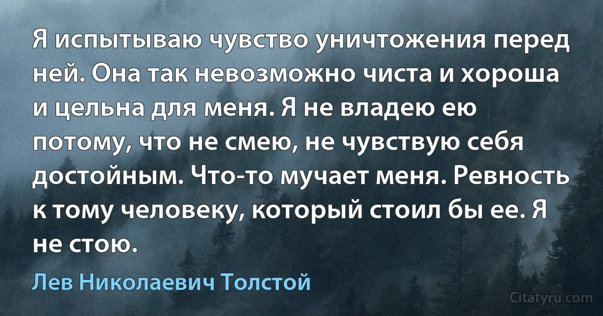 Я испытываю чувство уничтожения перед ней. Она так невозможно чиста и хороша и цельна для меня. Я не владею ею потому, что не смею, не чувствую себя достойным. Что-то мучает меня. Ревность к тому человеку, который стоил бы ее. Я не стою. (Лев Николаевич Толстой)