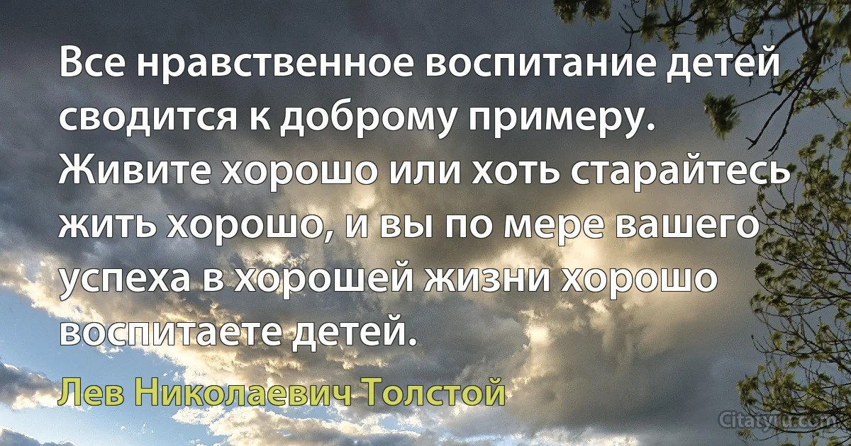 Все нравственное воспитание детей сводится к доброму примеру. Живите хорошо или хоть старайтесь жить хорошо, и вы по мере вашего успеха в хорошей жизни хорошо воспитаете детей. (Лев Николаевич Толстой)