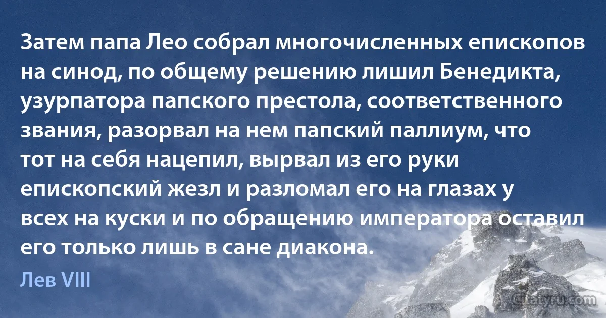 Затем папа Лео собрал многочисленных епископов на синод, по общему решению лишил Бенедикта, узурпатора папского престола, соответственного звания, разорвал на нем папский паллиум, что тот на себя нацепил, вырвал из его руки епископский жезл и разломал его на глазах у всех на куски и по обращению императора оставил его только лишь в сане диакона. (Лев VIII)