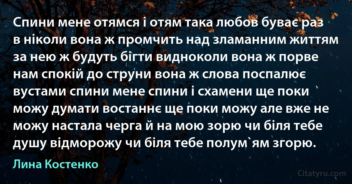 Спини мене отямся i отям така любов буває раз в нiколи вона ж промчить над зламанним життям за нею ж будуть бiгти видноколи вона ж порве нам спокiй до струни вона ж слова поспалює вустами спини мене спини i схамени ще поки можу думати востаннє ще поки можу але вже не можу настала черга й на мою зорю чи бiля тебе душу вiдморожу чи бiля тебе полум`ям згорю. (Лина Костенко)