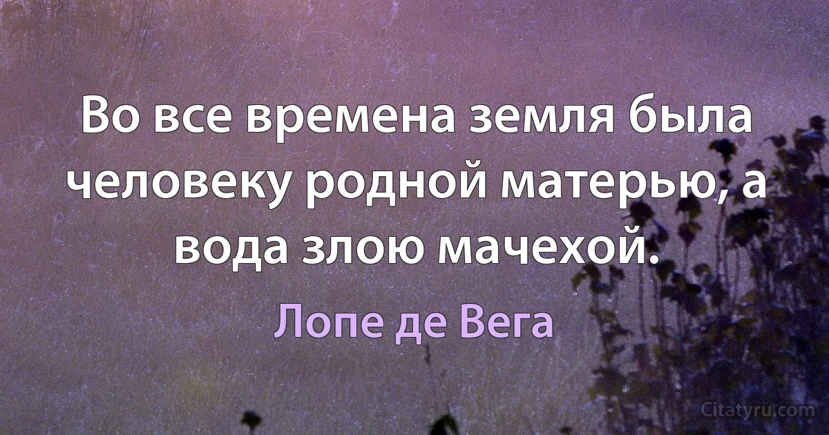 Во все времена земля была человеку родной матерью, а вода злою мачехой. (Лопе де Вега)